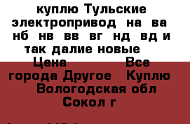 куплю Тульские электропривод  на, ва, нб, нв, вв, вг, нд, вд и так далие новые   › Цена ­ 85 500 - Все города Другое » Куплю   . Вологодская обл.,Сокол г.